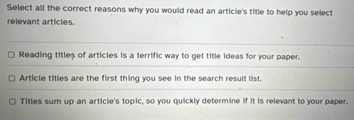 Select all the correct reasons why you would read an article's title to help you select
relevant articles.
Reading titleș of articles is a terrific way to get title ideas for your paper.
Article titles are the first thing you see in the search result list.
Titles sum up an article's topic, so you quickly determine if it is relevant to your paper.