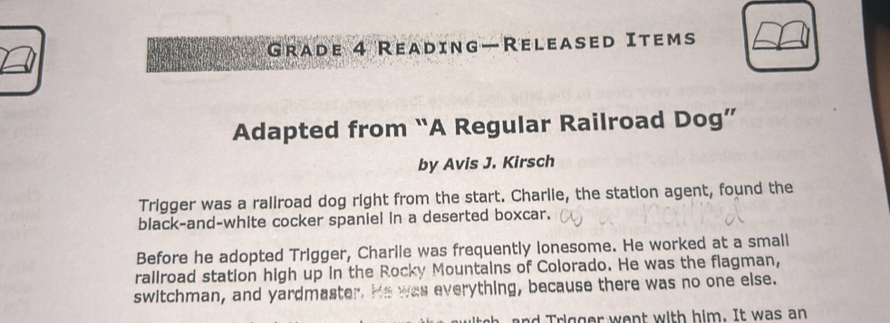 Grade 4 Reading—Released Items 
Adapted from “A Regular Railroad Dog” 
by Avis J. Kirsch 
Trigger was a railroad dog right from the start. Charlie, the station agent, found the 
black-and-white cocker spaniel in a deserted boxcar. 
Before he adopted Trigger, Charlie was frequently lonesome. He worked at a small 
rallroad station high up in the Rocky Mountains of Colorado. He was the flagman, 
switchman, and yardmaster. He was everything, because there was no one else. 
i g er w e nt w ith him. It was an