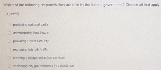 Which of the following responsibilities are held by the federal government? Choose all that apply.
(1 paint)
profecting national parks
administering healthcare
providing Social Security
managing intercity traffic
creating garbage collection services
chartering city governments into existence