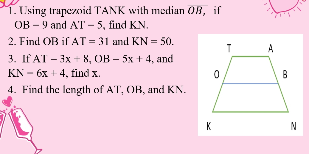 Using trapezoid TANK with median overline OB, if
OB=9 and AT=5 , find KN. 
2. Find OB if AT=31 and KN=50. 
3. If AT=3x+8, OB=5x+4 , and 
K N=6x+4 , find x. 
4. Find the length of AT, OB, and KN.