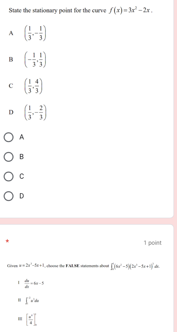 State the stationary point for the curve f(x)=3x^2-2x.
A ( 1/3 ,- 1/3 )
B (- 1/3 , 1/3 )
C ( 1/3 , 4/3 )
D ( 1/3 ,- 2/3 )
A
B
C
D
1 point
Given u=2x^3-5x+1 , choose the FALSE statements about ∈t _0^(1(6x^2)-5)(2x^3-5x+1)^3dx.
I  du/dx =6x-5
I ∈t _1^((-2)u^3)du
III [ u^4/4 ]_0^1