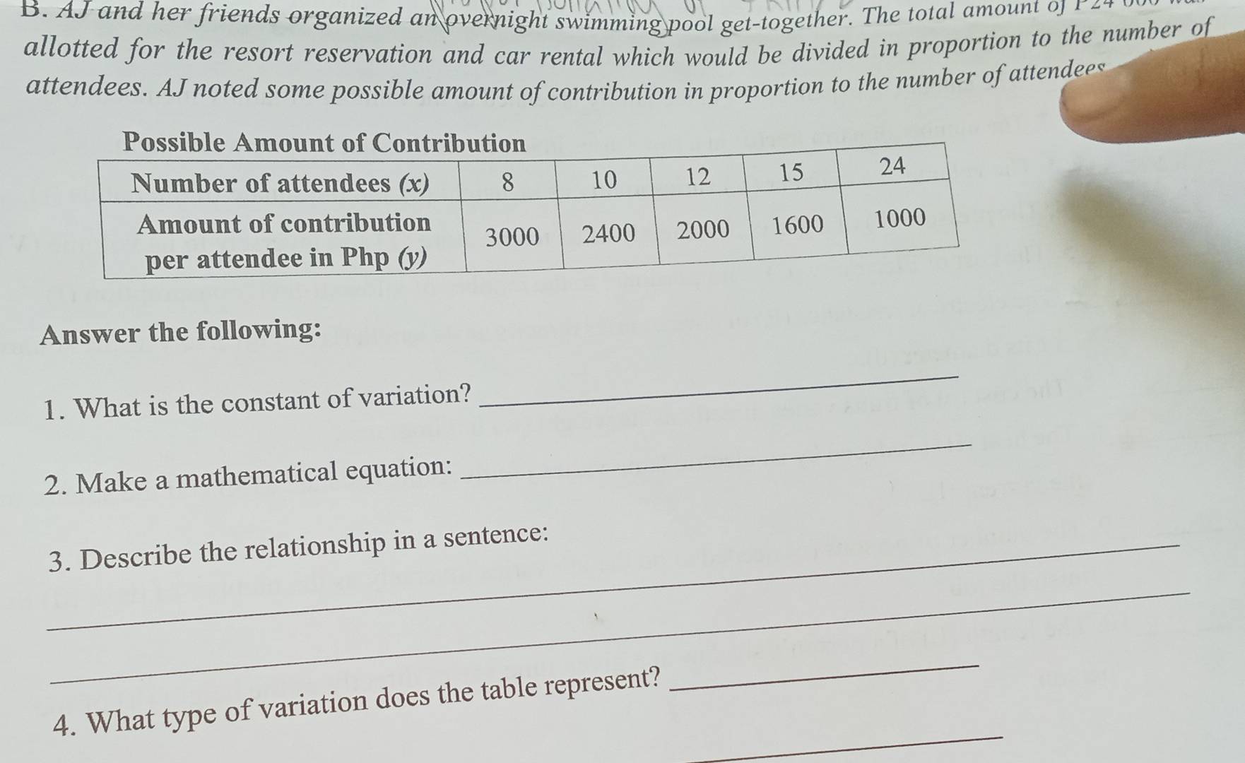 AJ and her friends organized an overnight swimming pool get-together. The total amount of r 
allotted for the resort reservation and car rental which would be divided in proportion to the number of 
attendees. AJ noted some possible amount of contribution in proportion to the number of attendees 
Answer the following: 
1. What is the constant of variation? 
_ 
2. Make a mathematical equation: 
_ 
_3. Describe the relationship in a sentence: 
_ 
_ 
4. What type of variation does the table represent? 
_