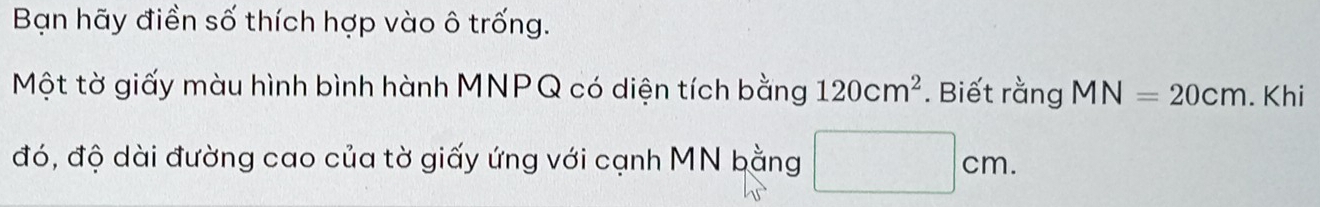 Bạn hãy điền số thích hợp vào ô trống. 
Một tờ giấy màu hình bình hành MNPQ có diện tích bằng 120cm^2. Biết rằng MN=20cm. Khi 
đó, độ dài đường cao của tờ giấy ứng với cạnh MN bằng x_1+x_2= □ /□   |