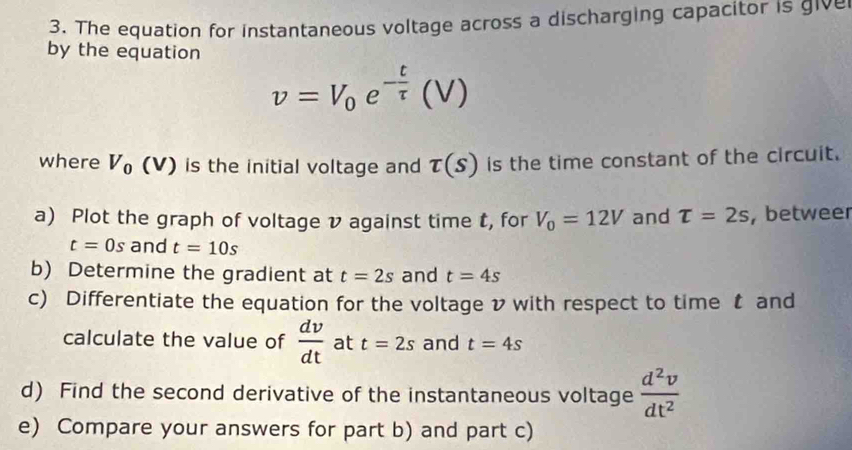 The equation for instantaneous voltage across a discharging capacitor is give 
by the equation
v=V_0e^(-frac t)tau (V)
where V_0(V) is the initial voltage and tau (s) is the time constant of the circuit. 
a) Plot the graph of voltage v against time t, for V_0=12V and T=2s , betweer
t=0s and t=10s
b) Determine the gradient at t=2s and t=4s
c) Differentiate the equation for the voltage v with respect to time t and 
calculate the value of  dv/dt  at t=2s and t=4s
d) Find the second derivative of the instantaneous voltage  d^2v/dt^2 
e) Compare your answers for part b) and part c)