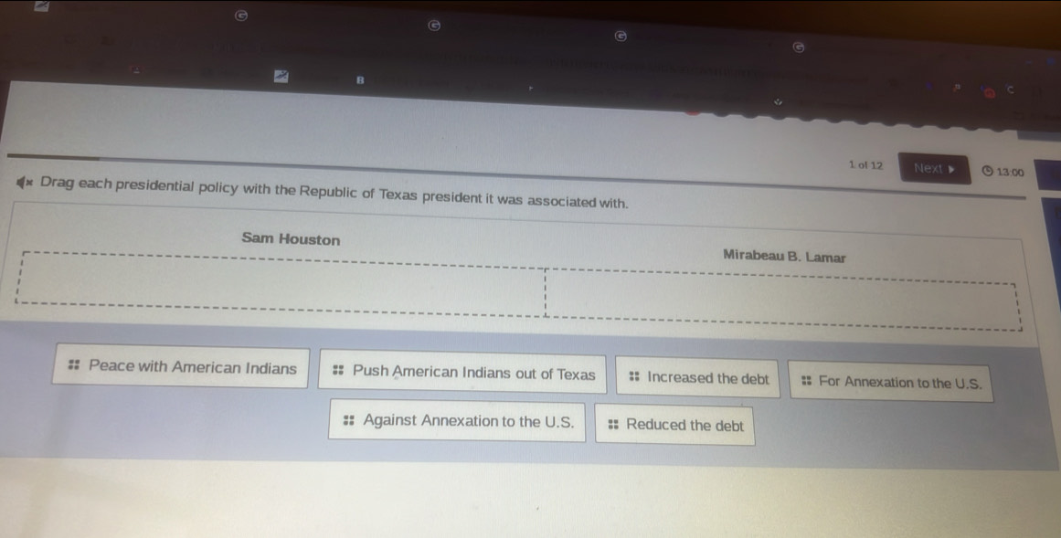 ol 12 Next▶ 13:00 
** Drag each presidential policy with the Republic of Texas president it was associated with. 
Sam Houston Mirabeau B. Lamar 
Peace with American Indians Push American Indians out of Texas # Increased the debt # For Annexation to the U.S. 
Against Annexation to the U.S. #: Reduced the debt