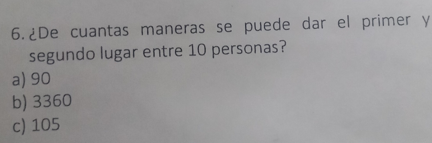 6.¿De cuantas maneras se puede dar el primer y
segundo lugar entre 10 personas?
a) 90
b) 3360
c) 105