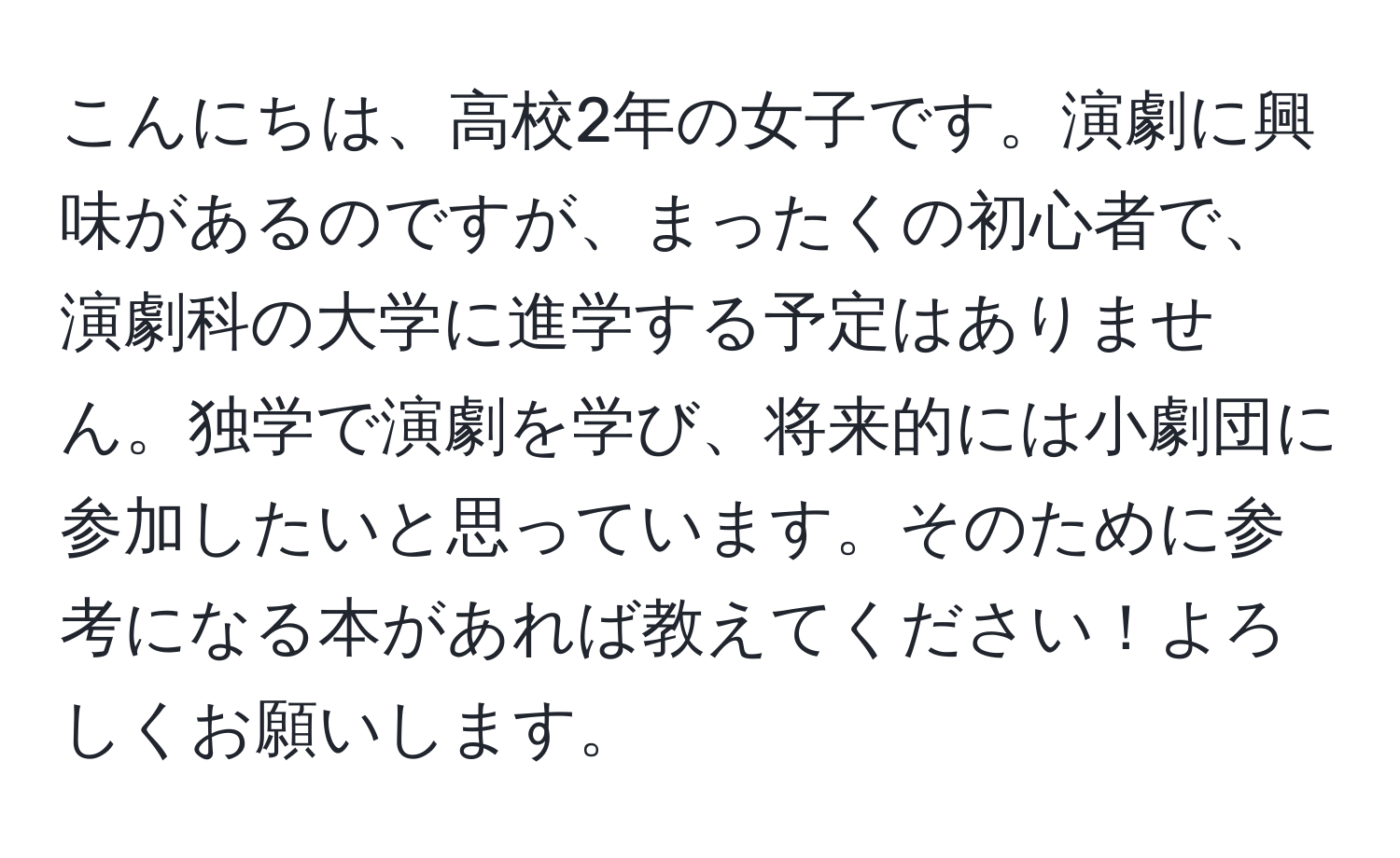 こんにちは、高校2年の女子です。演劇に興味があるのですが、まったくの初心者で、演劇科の大学に進学する予定はありません。独学で演劇を学び、将来的には小劇団に参加したいと思っています。そのために参考になる本があれば教えてください！よろしくお願いします。