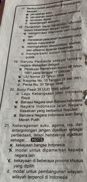 Berikut contoh perubahan di tingkat global,
kecuall ..
C Perubahan iklim
perubahan dalam kebijakan ekonomi
d. kesenjangan ekonomi revoluasi digital
18. Pemerintah dapat melakukan reformasi
sistem kesehatan dengan tujuan ....
menghindari Intervensi dari negara
iain
meratakan pelayanan kesehatan untuk
semua masyarakat
x meningkatkan aksesibilitas, kualitas,
dan efisiensi layanan kesehatan
d. memperbaiki sistem transportasi
publik
19. Garuda Pancasila sebagai lambang
negara ditetapkan dengan
x Peraturan Pemerintah Nomor 66 Tahun
1951 pada tanggal 17 Oktober
UU Nomor 23 Tahun 1999
Keppres No. 10 Tanggal 28 Mei 1951
d. Perda No. 31 Tahun 1946
20. Bunyi Pasal 35 UUD 1945 adalah ....
a. Lagu Kebangsaan ialah Indonesia
Raya
. Bahasa Negara ialah Bahasa Indonesia
Negara Indonesia ialah Negara
Kesatuan yang berbentuk Republik
Bendera Negara Indonesia ialah Sang
Merah Putih
21. Keberagaman suku, agama, ras, dan
antargolongan jangan dijadikan sebagai
perbedaan, tetapi hendaknya dijadikan
sebagai .... HOTS
kekayaan bangsa Indonesia. modal untuk dipamerkan kepada
negara lain. kekayaan di beberapa provinsi khusus
yang dipilih
d. modal untuk pembangunan wilayah-
wilayah terpencil di Indonesia