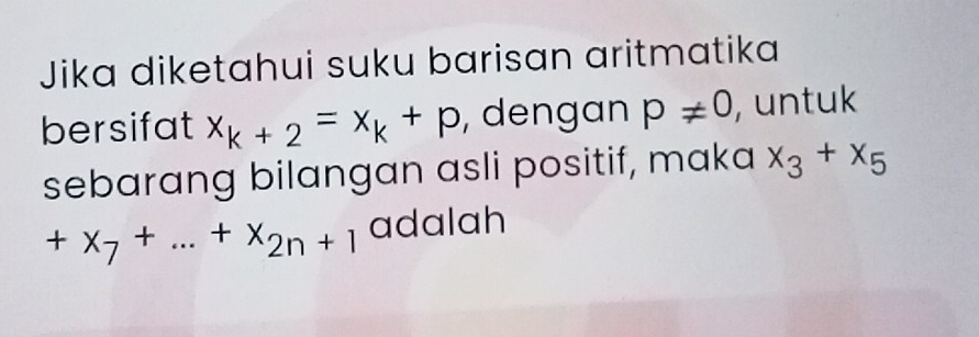 Jika diketahui suku barisan aritmatika 
bersifat x_k+2=x_k+p , dengan p!= 0 , untuk 
sebarang bilangan asli positif, maka x_3+x_5
+x_7+...+x_2n+1 adalah