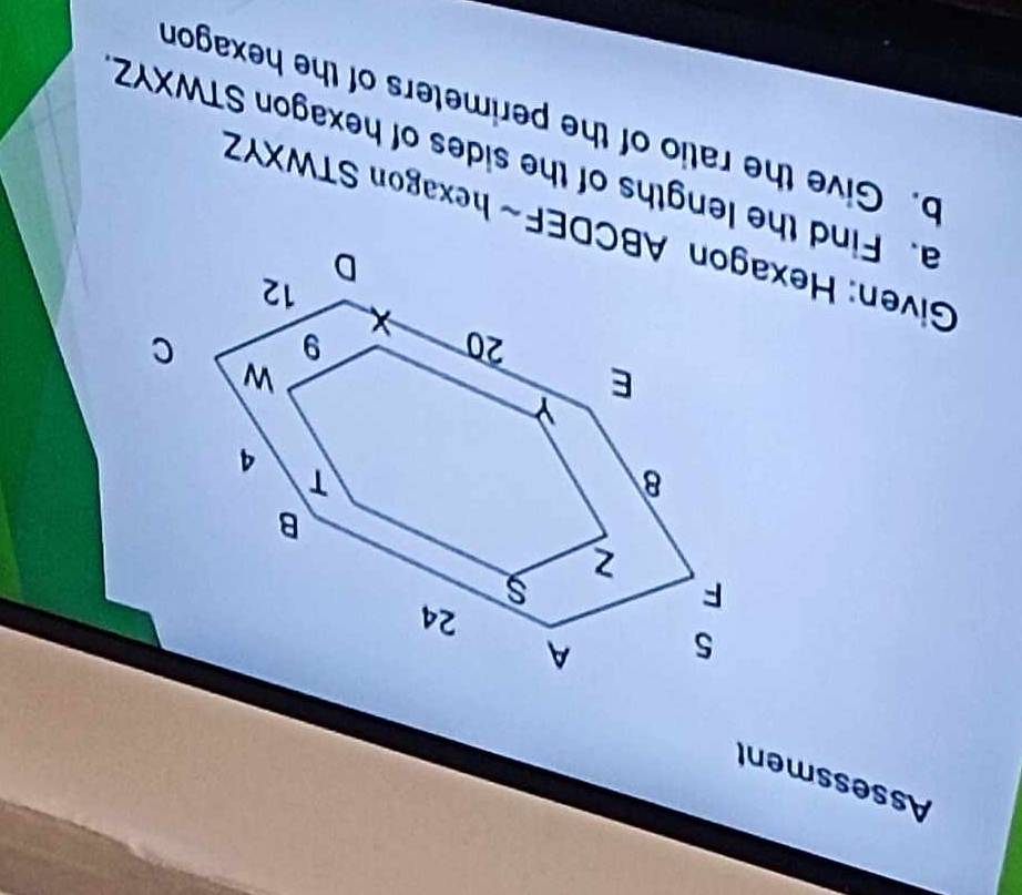 Assessment 
Given: Hexagon ABCDEF ~ hexagon STWXYZ
a. Find the lengths of the sides of hexagon STWXYZ
b. Give the ratio of the perimeters of the hexagon