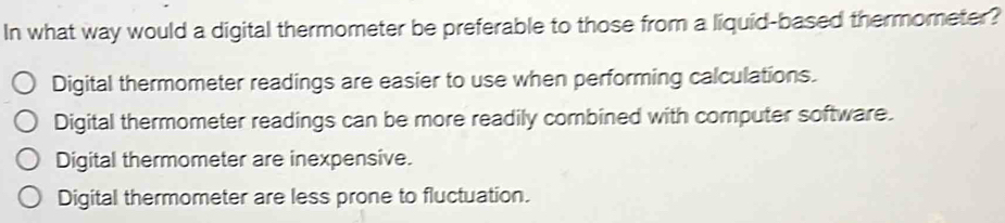 In what way would a digital thermometer be preferable to those from a liquid-based thermometer?
Digital thermometer readings are easier to use when performing calculations.
Digital thermometer readings can be more readily combined with computer software.
Digital thermometer are inexpensive.
Digital thermometer are less prone to fluctuation.