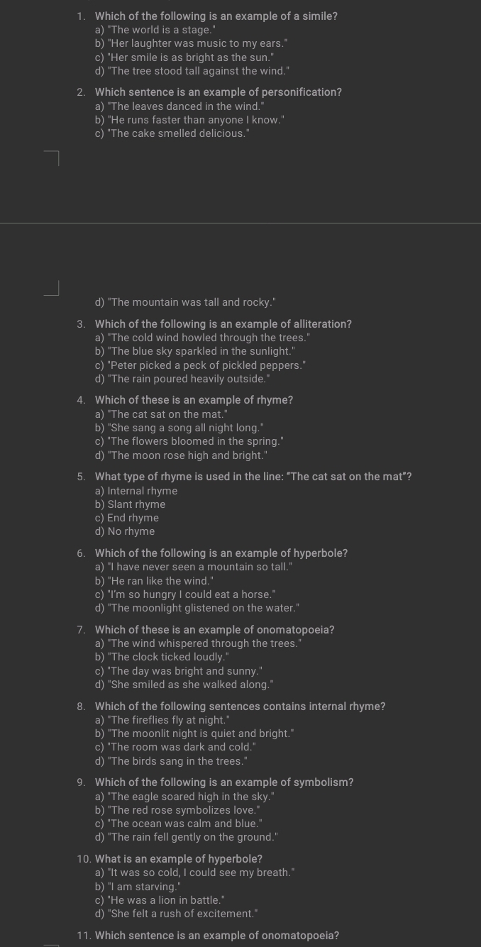 Which of the following is an example of a simile?
a) "The world is a stage.
b) "Her laughter was music to my ears."
c) "Her smile is as bright as the sun."
d) "The tree stood tall against the wind."
2. Which sentence is an example of personification?
a) "The leaves danced in the wind."
b) "He runs faster than anyone I know."
c) "The cake smelled delicious."
d) "The mountain was tall and rocky."
3. Which of the following is an example of alliteration?
a) "The cold wind howled through the trees."
b) "The blue sky sparkled in the sunlight."
c) "Peter picked a peck of pickled peppers."
d) "The rain poured heavily outside.'
4. Which of these is an example of rhyme?
a) "The cat sat on the mat."
b) "She sang a song all night long."
c) "The flowers bloomed in the spring."
d) "The moon rose high and bright.
5. What type of rhyme is used in the line: “The cat sat on the mat”?
a) Internal rhyme
b) Slant rhyme
c) End rhyme
d) No rhyme
6. Which of the following is an example of hyperbole?
a) "I have never seen a mountain so tall."
b) "He ran like the wind."
c) "I’m so hungry I could eat a horse."
d) "The moonlight glistened on the water."
7. Which of these is an example of onomatopoeia?
a) "The wind whispered through the trees."
b) "The clock ticked loudly.'
c) "The day was bright and sunny."
d) "She smiled as she walked along."
8. Which of the following sentences contains internal rhyme?
a) "The fireflies fly at night."
b) "The moonlit night is quiet and bright."
c) "The room was dark and cold.'
d) "The birds sang in the trees."
9. Which of the following is an example of symbolism?
a) "The eagle soared high in the sky.'
b) "The red rose symbolizes love.
c) "The ocean was calm and blue."
d) "The rain fell gently on the ground."
10. What is an example of hyperbole?
a) "It was so cold, I could see my breath."
b) "I am starving."
c) "He was a lion in battle."
d) "She felt a rush of excitement."
11. Which sentence is an example of onomatopoeia?