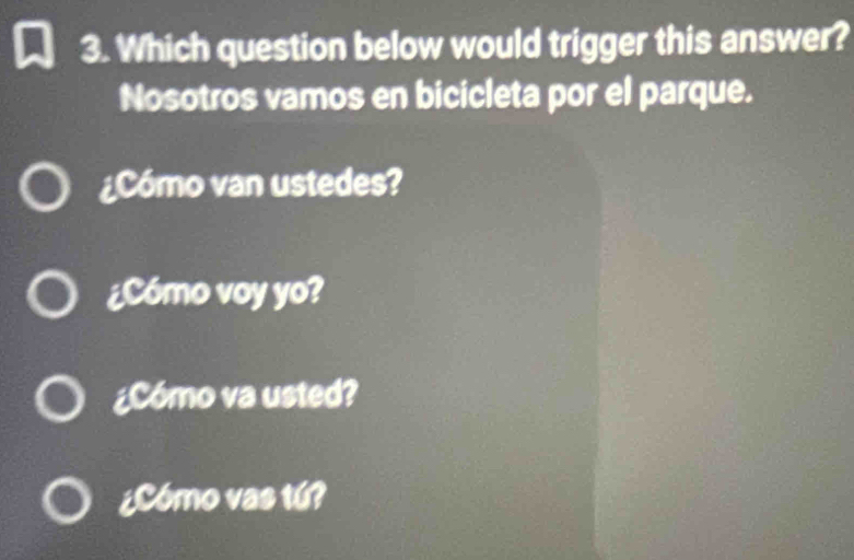 Which question below would trigger this answer?
Nosotros vamos en bicicleta por el parque.
¿Cómo van ustedes?
¿Cómo voy yo?
¿Cómo va usted?
¿Cómo vas tú?