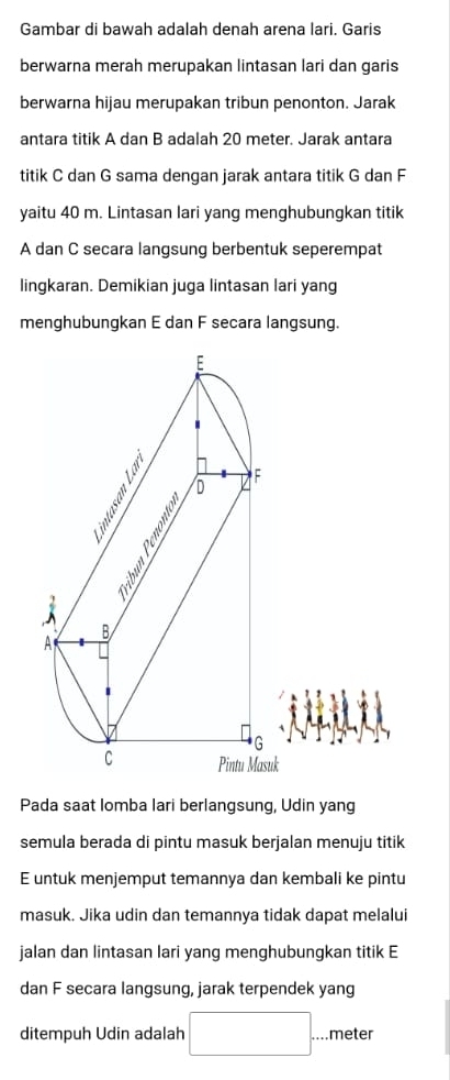 Gambar di bawah adalah denah arena lari. Garis 
berwarna merah merupakan lintasan lari dan garis 
berwarna hijau merupakan tribun penonton. Jarak 
antara titik A dan B adalah 20 meter. Jarak antara 
titik C dan G sama dengan jarak antara titik G dan F
yaitu 40 m. Lintasan lari yang menghubungkan titik
A dan C secara langsung berbentuk seperempat 
lingkaran. Demikian juga lintasan lari yang 
menghubungkan E dan F secara langsung. 
Pada saat lomba lari berlangsung, Udin yang 
semula berada di pintu masuk berjalan menuju titik 
E untuk menjemput temannya dan kembali ke pintu 
masuk. Jika udin dan temannya tidak dapat melalui 
jalan dan lintasan lari yang menghubungkan titik E
dan F secara langsung, jarak terpendek yang 
ditempuh Udin adalah □ . meter