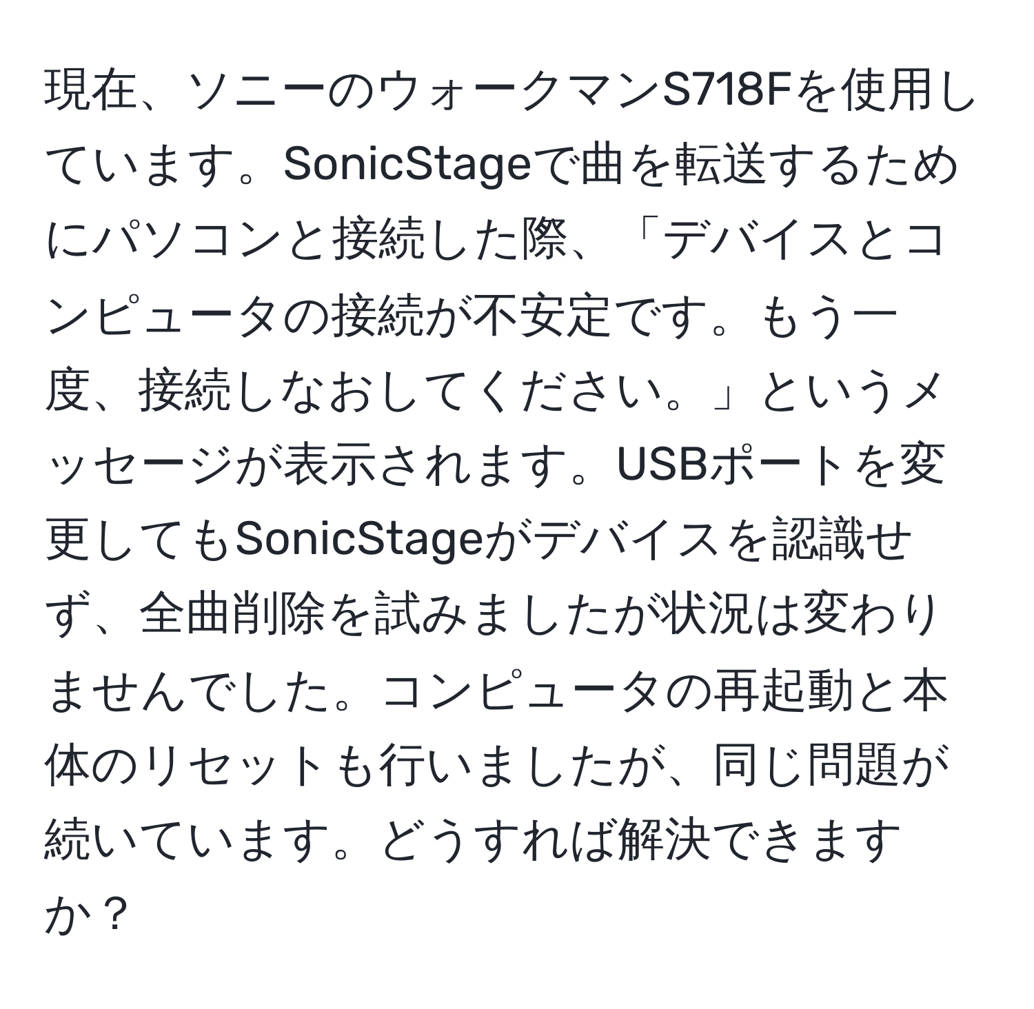 現在、ソニーのウォークマンS718Fを使用しています。SonicStageで曲を転送するためにパソコンと接続した際、「デバイスとコンピュータの接続が不安定です。もう一度、接続しなおしてください。」というメッセージが表示されます。USBポートを変更してもSonicStageがデバイスを認識せず、全曲削除を試みましたが状況は変わりませんでした。コンピュータの再起動と本体のリセットも行いましたが、同じ問題が続いています。どうすれば解決できますか？