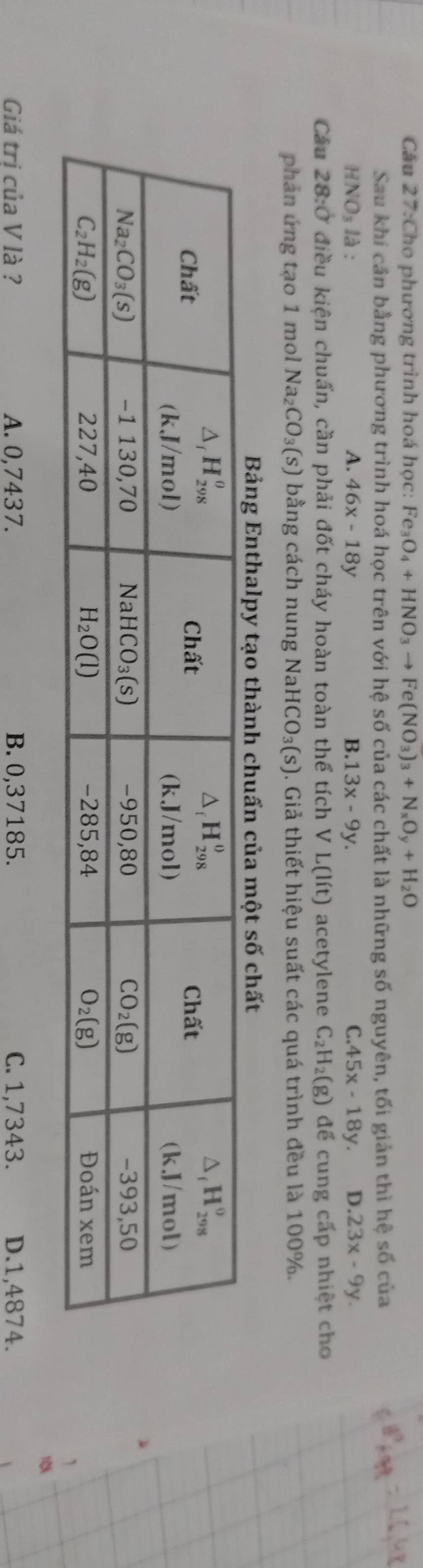 Cầu 27:Cho phương trình hoá học: Fe_3O_4+HNO_3to Fe(NO_3)_3+N_xO_y+H_2O
Sau khi cần bằng phương trình hoá học trên với hệ số của các chất là những số nguyên, tối giản thì hệ số của
HNO_3la
A. 46x-18y B 13x-9y. C. 45x-18y. D. 23x-9y.
Câu 28:0 * điều kiện chuẩn, cần phải đốt cháy hoàn toàn thể tích V L(lit) acetylene C_2H_2(g) để cung cấp nhiệt cho
phản ứng tạo 1 mol Na_2CO_3(s) bằng cách nung Na HCO_3(s) 0. Giả thiết hiệu suất các quá trình đều là 100%.
Bảng Enthalpy tạo thành chuấn của một số chất
1
1
Giá tri của V là ? A. 0,7437. B. 0,37185. C. 1,7343. D.1,4874.