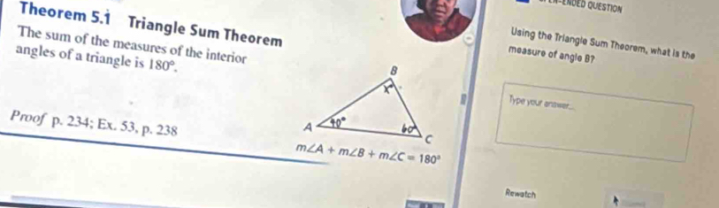 en-endéd question
Theorem 5.1 Triangle Sum Theorem
The sum of the measures of the interior
Using the Triangle Sum Theorem, what is the
measure of angle B?
angles of a triangle is 180°. Type your answer...
Proof p. 234; Ex. 53, p. 238
m∠ A+m∠ B+m∠ C=180°
Rewatch