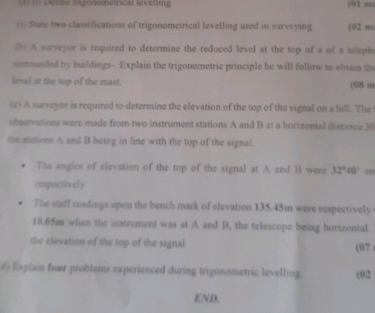 (4) (1) Define trigonometrical levelling (01 m : 
(i) State two classifications of trigonometrical levelling used in surveying (02 m
() A surveyor is required to determine the reduced level at the top of a of a teleph 
surrounded by buildings-. Explain the trigonometric principle he will follow to obtain the 
level at the top of the mast. (08 m
(c) A surveyor is required to determine the elevation of the top of the signal on a hill. The 
observations were made from two instrument stations A and B at a horizontal distance 30
the stations A and B being in line with the top of the signal. 
The angles of elevation of the top of the signal at A and B were 32°40' an 
respectively 
The staff readings upon the bench mark of elevation 135.45m were respectively
10.05m when the instrument was at A and B, the telescope being horizontal. 
the elevation of the top of the signal (07 ) 
d) Explain four problems experienced during trigonometric levelling. (02 
END.