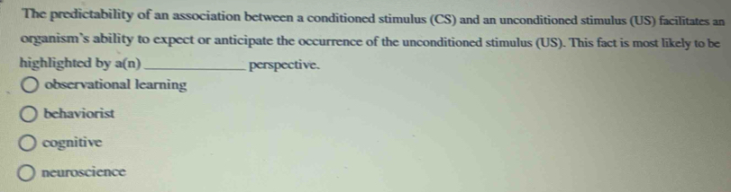 The predictability of an association between a conditioned stimulus (CS) and an unconditioned stimulus (US) facilitates an
organism’s ability to expect or anticipate the occurrence of the unconditioned stimulus (US). This fact is most likely to be
highlighted by a(n) _perspective.
observational learning
behaviorist
cognitive
neuroscience