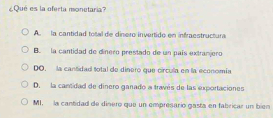 ¿Qué es la oferta monetaria?
A. la cantidad total de dinero invertido en infraestructura
B. la cantidad de dinero prestado de un país extranjero
DO. la cantidad total de dinero que circula en la economía
D. la cantidad de dinero ganado a través de las exportaciones
MI. la cantidad de dinero que un empresario gasta en fabricar un bien