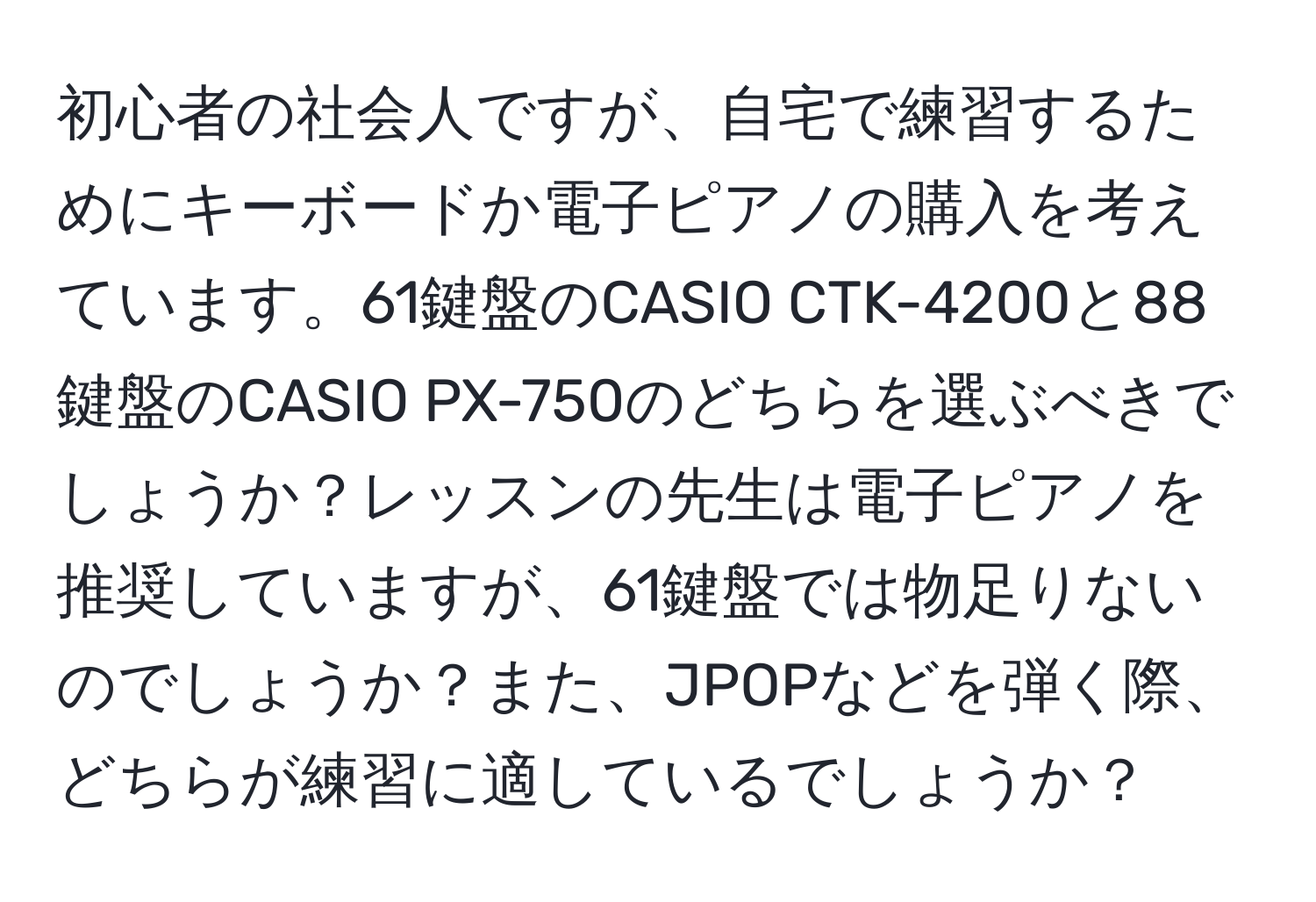 初心者の社会人ですが、自宅で練習するためにキーボードか電子ピアノの購入を考えています。61鍵盤のCASIO CTK-4200と88鍵盤のCASIO PX-750のどちらを選ぶべきでしょうか？レッスンの先生は電子ピアノを推奨していますが、61鍵盤では物足りないのでしょうか？また、JPOPなどを弾く際、どちらが練習に適しているでしょうか？