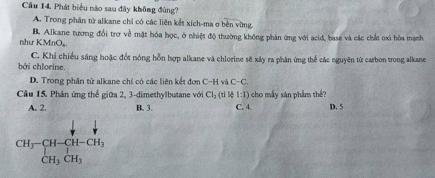 Phát biểu nào sau đây không đúng?
A. Trong phân tử alkane chỉ có các liên kết xích-ma σ bền vững.
B. Alkane tương đối trơ về mặt hóa học, ở nhiệt độ thường không phản ứng với acid, base và các chất oxi hóa mạnh
như KMnO₄.
C. Khi chiếu sáng hoặc đốt nóng hỗn hợp alkane và chlorine sẽ xảy ra phản ứng thế các nguyên tử carbon trong alkane
bởi chlorine.
D. Trong phân tử alkane chỉ có các liên kết đơn C−H và C-C. 
Câu 15. Phản ứng thế giữa 2, 3 -dimethylbutane với Cl_2 (ti lệ 1:1) cho mấy sản phầm thế?
A. 2. B. 3. C. 4. D. 5
beginarrayr CH_3-CH-CH-CH_3 CH_3CH_3endarray