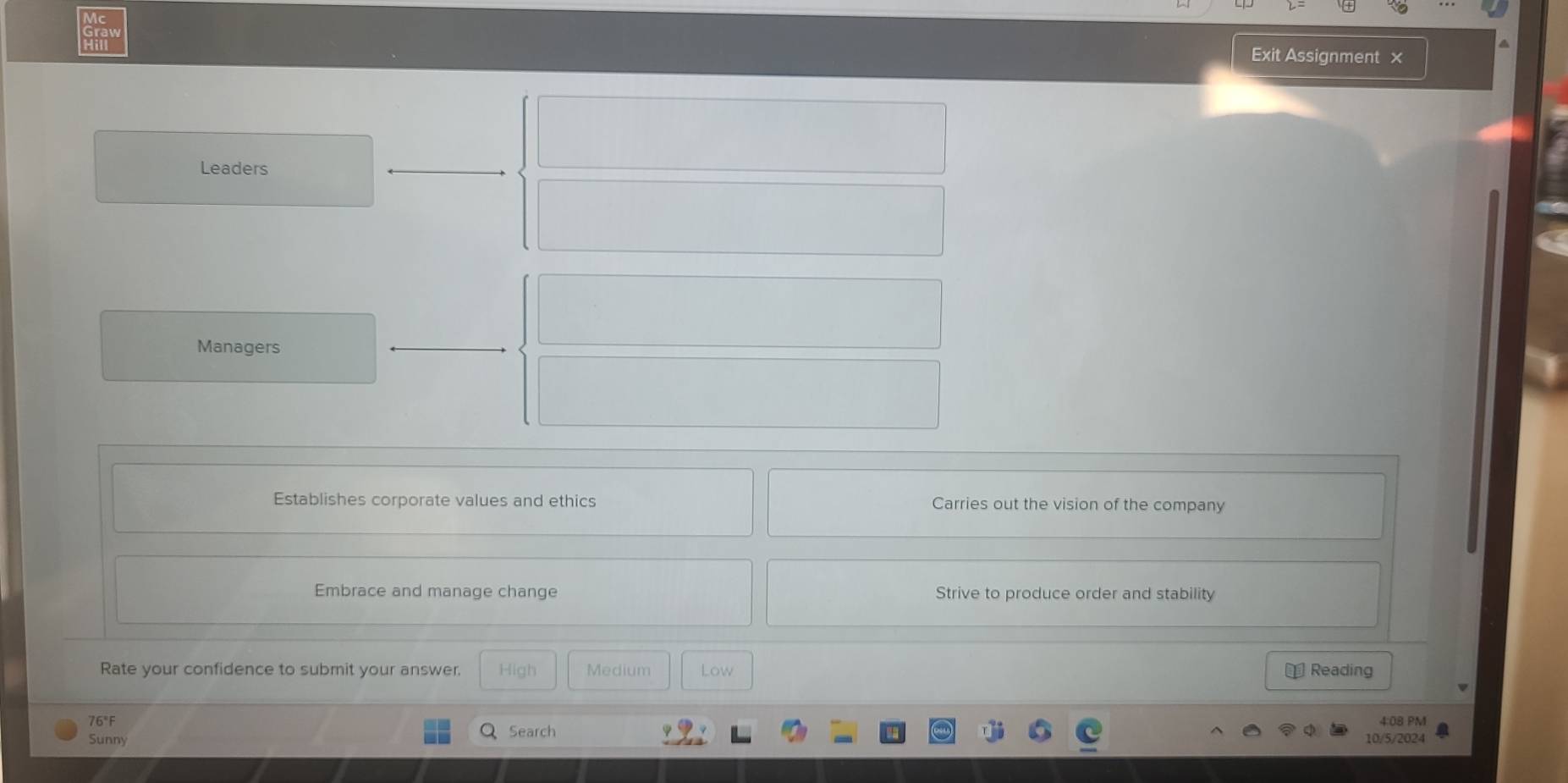 Vc
Graw
Exit Assignment ×
Leaders
Managers
Establishes corporate values and ethics Carries out the vision of the company
Embrace and manage change Strive to produce order and stability
Rate your confidence to submit your answer. High Medium Low € Reading
76°F 4:08 PM
Sunny Search 10/5/2024