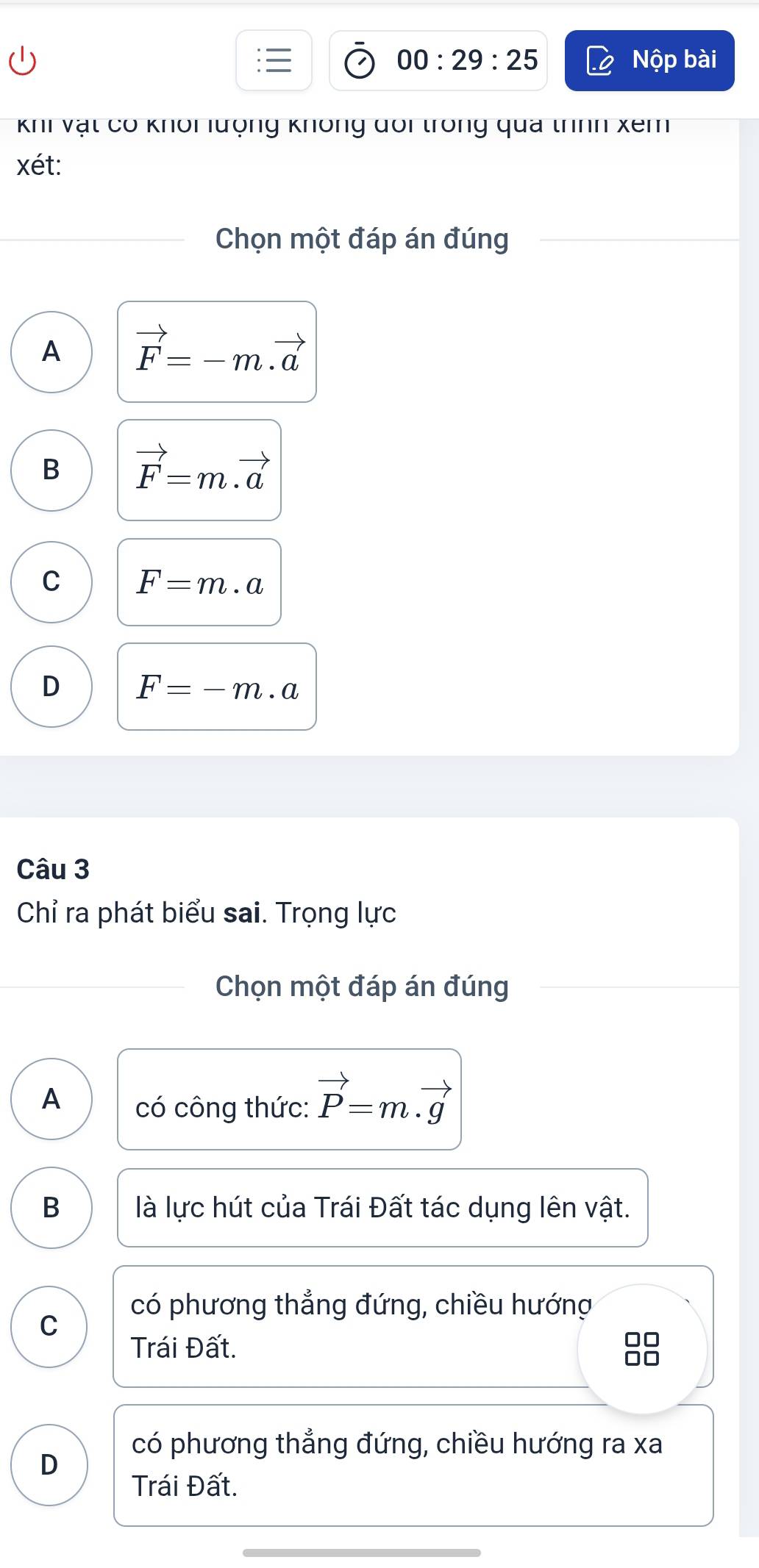 00:29:25 Nộp bài
Khi vật có khôi lượng không đoi trong qua trình xem
xét:
Chọn một đáp án đúng
A vector F=-m.vector a
B vector F=m.vector a
C F=m· a
D F=-m.a
Câu 3
Chỉ ra phát biểu sai. Trọng lực
Chọn một đáp án đúng
A có công thức: vector P=m.vector g
B là lực hút của Trái Đất tác dụng lên vật.
có phương thẳng đứng, chiều hướng
C
Trái Đất.
OC
có phương thẳng đứng, chiều hướng ra xa
D
Trái Đất.