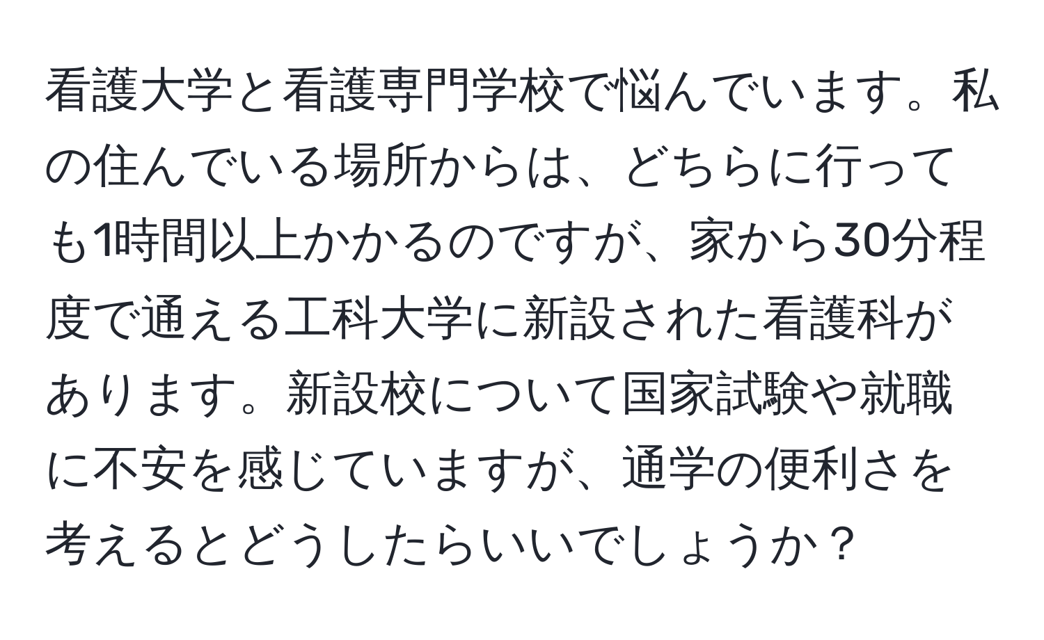 看護大学と看護専門学校で悩んでいます。私の住んでいる場所からは、どちらに行っても1時間以上かかるのですが、家から30分程度で通える工科大学に新設された看護科があります。新設校について国家試験や就職に不安を感じていますが、通学の便利さを考えるとどうしたらいいでしょうか？