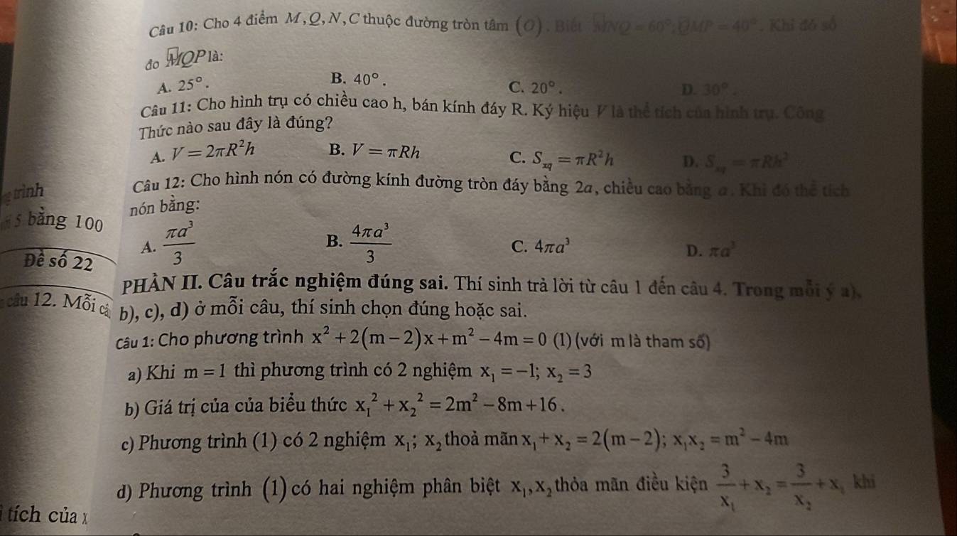 Cho 4 điểm M,Q, N,C thuộc đường tròn tâm (O). Biết No =60°;QMP=40°. Khi đó số
đo M Plà:
B. 40°.
A. 25°. C. 20°. D. 30°.
Câu 11: Cho hình trụ có chiều cao h, bán kính đáy R. Ký hiệu V là thể tích của hình trụ. Công
Thức nào sau đây là đúng?
A. V=2π R^2h B. V=π Rh
C. S_xq=π R^2h D. S_xq=π Rh^2
rinh
Câu 12: Cho hình nón có đường kính đường tròn đáy bằng 2a, chiều cao bằng a. Khi đó thể tích
nón bằng:
5 bằng 100
B.
A.  π a^3/3   4π a^3/3 
C. 4π a^3 D. π a^3
Đề số 22
PHÀN II. Câu trắc nghiệm đúng sai. Thí sinh trà lời từ câu 1 đến câu 4. Trong mỗi ý a).
câu 12. Mỗi cả b), c), d) ở mỗi câu, thí sinh chọn đúng hoặc sai.
Câu 1: Cho phương trình x^2+2(m-2)x+m^2-4m=0 (1) (với m là tham số)
a) Khi m=1 thì phương trình có 2 nghiệm x_1=-1;x_2=3
b) Giá trị của của biểu thức x_1^(2+x_2^2=2m^2)-8m+16.
c) Phương trình (1) có 2 nghiệm x_1;x_2 thoà mãn x_1+x_2=2(m-2);x_1x_2=m^2-4m
d) Phương trình (1) có hai nghiệm phân biệt x_1,x_2 thỏa mãn điều kiện frac 3x_1+x_2=frac 3x_2+x, khi
1 tích của x