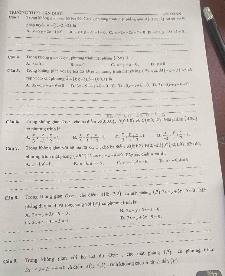 trường thPt tân quới
Câu 3. Trong không gian với hệ tọa độ Oxyz , phương trình mặt phầng qua A(-1;1;-2) tô toán và có vectơ
pháp tuyến vector n=(1;-2;-2) là
A. x-2y-2z-1=0 B. -x+y-2z-1=0. C. x-2y-2z+7=0 ,D. -x+y-2z+1=0.
_
_
_
Câu 4. Trong không gian Oxyz , phương trình mặt phẳng (O_yz) là
A. z=0. B. x=0. C. x+y+z=0. D. y=0.
Câu 5. Trong không gian với hệ tọa độ Oxyz , phương trình mặt phẳng (P) qua M(-1;-2;1) và có
cặp vectơ chỉ phương vector a=(1;1;-2),vector b=(1;0;3) là
A. 3x-5y-z-6=0. B. 3x-5y-z+6=0. C. 3x+5y-z+6=0. D. 3x-5y+z-6=0.
_
_
_
_
Câu 6. Trong không gian Oxyz , cho ba điểm A(3;0;0),B(0;1;0) và C(0;0;-2). Mặt phẳng (ABC)
có phương trình là:
A.  x/3 + y/-1 + z/2 =1. B.  x/3 + y/1 + z/-2 =1. C.  x/3 + y/1 + z/2 =1. D.  x/-3 + y/1 + z/2 =1.
Câu 7. Trong không gian với hệ tọa độ Oxyz , cho ba điểm A(0;1;2),B(2;-2;1),C(-2;1;0). Khi đó,
phương trình mặt phẳng (ABC) là ax+y-z+d=0. Hãy xác định a và d .
_
A. a=1,d=1. B. a=6,d=-6. C. a=-1,d=-6. D. a=-6,d=6.
_
_
Câu 8. Trong không gian Oxyz , cho điểm A(0;-3;2) và mặt phẳng (P) :2x-y+3z+5=0. Mặt
phẳng đi qua A và song song với (P) có phương trình là:
B. 2x+y+3z-3=0.
A. 2x-y+3z+9=0.
D. 2x-y+3z-9=0.
_C. 2x+y+3z+3=0.
_
_
Câu 9. Trong không gian với hệ tọa độ Oxyz , cho mặt phẳng (P) có phương trình:
3x+4y+2z+4=0 và điểm A(1;-2;3). Tính khoảng cách d từ A đến (P).