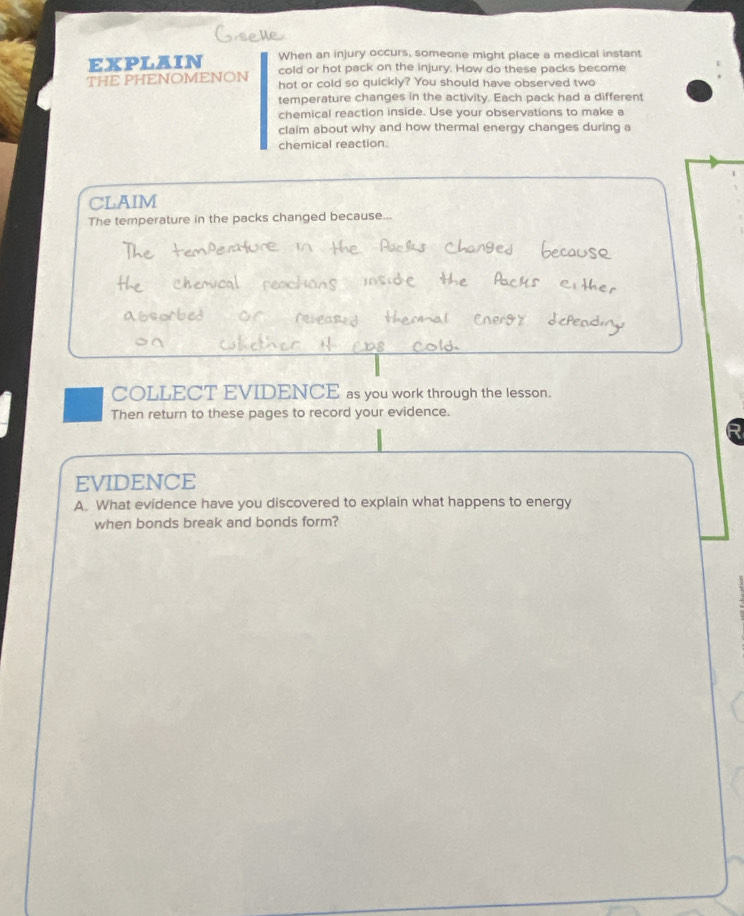 EXPLAIN When an injury occurs, someone might place a medical instant 
THE PHENOMENON cold or hot pack on the injury. How do these packs become 
hot or cold so quickly? You should have observed two 
temperature changes in the activity. Each pack had a different 
chemical reaction inside. Use your observations to make a 
claim about why and how thermal energy changes during a 
chemical reaction. 
CLAIM 
The temperature in the packs changed because... 
COLLECT EVIDENCE as you work through the lesson. 
Then return to these pages to record your evidence. 
EVIDENCE 
A. What evidence have you discovered to explain what happens to energy 
when bonds break and bonds form?