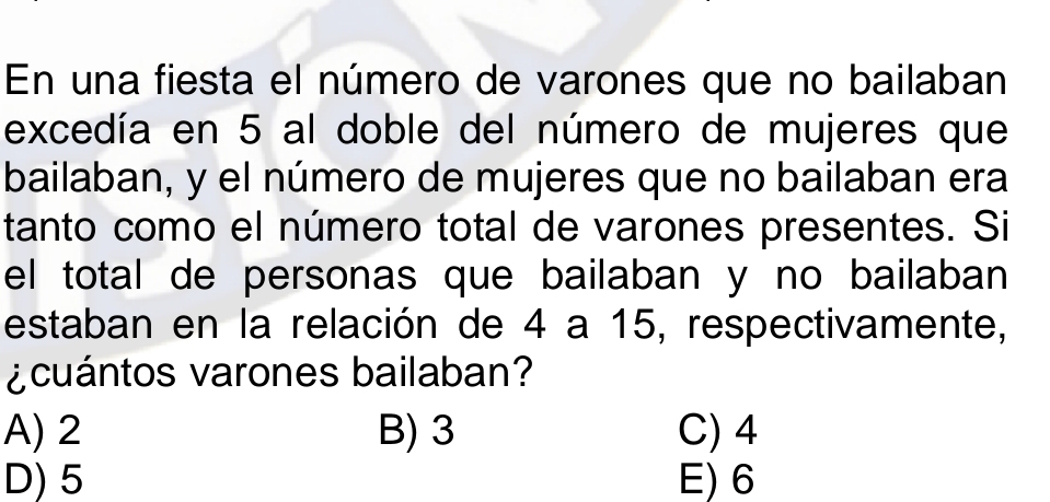 En una fiesta el número de varones que no bailaban
excedía en 5 al doble del número de mujeres que
bailaban, y el número de mujeres que no bailaban era
tanto como el número total de varones presentes. Si
el total de personas que bailaban y no bailaban 
estaban en la relación de 4 a 15, respectivamente,
¿cuántos varones bailaban?
A) 2 B) 3 C) 4
D) 5 E) 6