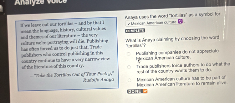 Analyze voice
Anaya uses the word “tortillas” as a symbol for
If we leave out our tortillas — and by that I ₹Mexican American culture
mean the language, history, cultural values COMPLETE
and themes of our literature - the very
culture we're portraying will die. Publishing What is Anaya claiming by choosing the word
has often forced us to do just that. Trade “tortillas”?
publishers who control publishing in this Publishing companies do not appreciate
country continue to have a very narrow view Mexican American culture.
of the literature of this country.
Trade publishers force authors to do what the
—“Take the Tortillas Out of Your Poetry,” rest of the country wants them to do.
Rudolfo Anaya Mexican American culture has to be part of
Mexican American literature to remain alive.
DONE