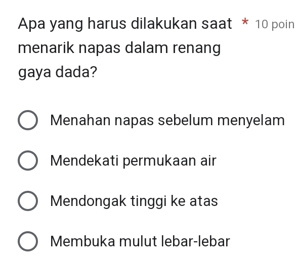 Apa yang harus dilakukan saat * 10 poin
menarik napas dalam renang
gaya dada?
Menahan napas sebelum menyelam
Mendekati permukaan air
Mendongak tinggi ke atas
Membuka mulut lebar-lebar