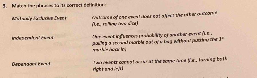 Match the phrases to its correct definition:
Mutually Exclusive Event Outcome of one event does not affect the other outcome
(I.e., rolling two dice)
Independent Event One event influences probability of another event (l.e.,
pulling a second marble out of a bag without putting the 1^(st)
marble back in)
Dependant Event Two events cannot occur at the same time (i.e., turning both
right and left)