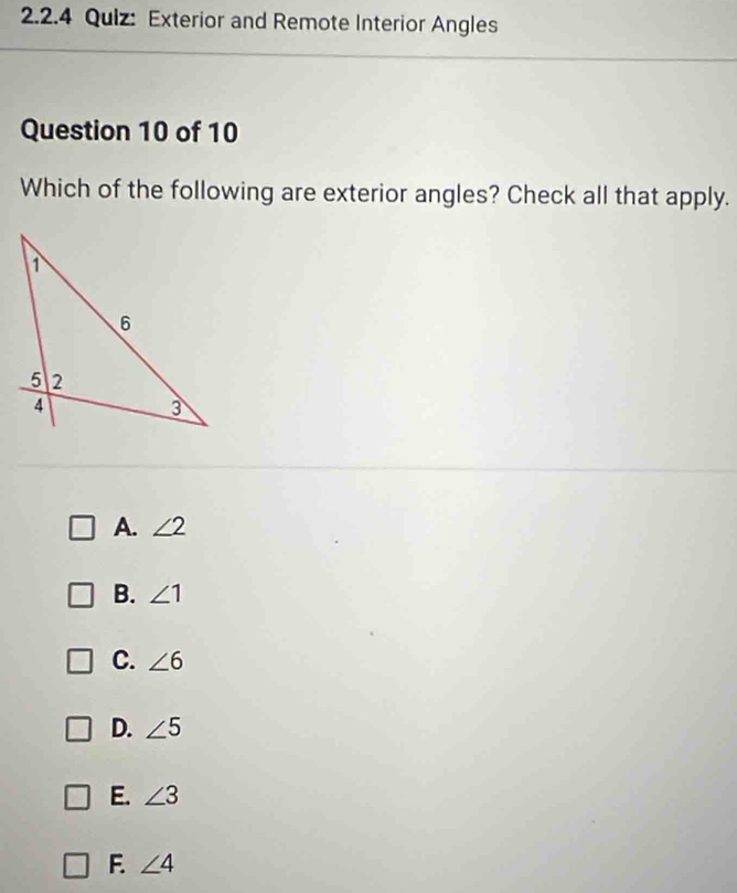 Exterior and Remote Interior Angles
Question 10 of 10
Which of the following are exterior angles? Check all that apply.
A. ∠ 2
B. ∠ 1
C. ∠ 6
D. ∠ 5
E. ∠ 3
F. ∠ 4