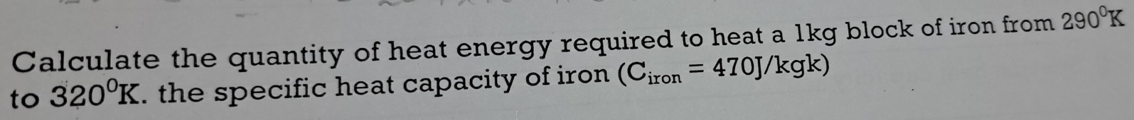 Calculate the quantity of heat energy required to heat a 1kg block of iron from 290°K
to 320°K. the specific heat capacity of iron (C_iron=470J/kgk)