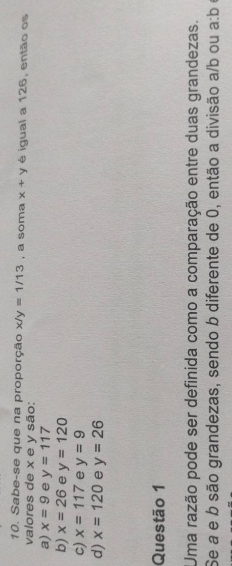 Sabe-se que na proporção x/y=1/13 , a soma x+y é igual a 126, então os
valores de x e y são:
a) x=9 e y=117
b) x=26 e y=120
c) x=117 e y=9
d) x=120 e y=26
Questão 1
Uma razão pode ser definida como a comparação entre duas grandezas.
Se a e b são grandezas, sendo b diferente de 0, então a divisão a/b ou a:b