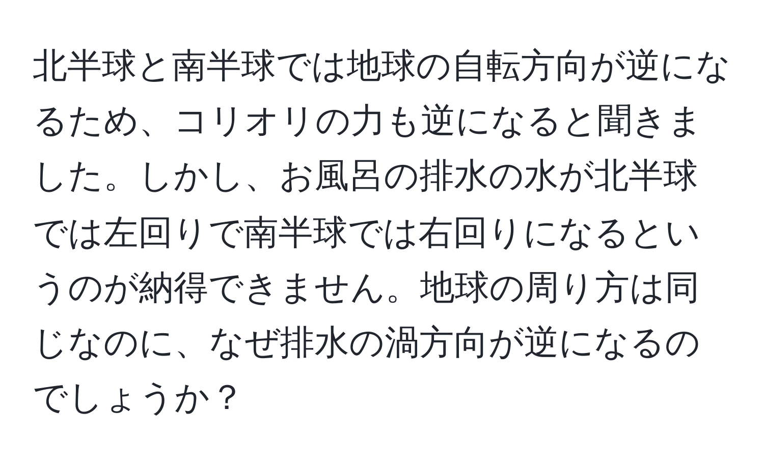 北半球と南半球では地球の自転方向が逆になるため、コリオリの力も逆になると聞きました。しかし、お風呂の排水の水が北半球では左回りで南半球では右回りになるというのが納得できません。地球の周り方は同じなのに、なぜ排水の渦方向が逆になるのでしょうか？