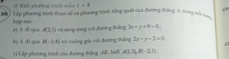 Viết phường trình mẫu 1+2
281) Lập phương trình tham số và phương trình tổng quát của đường thắng A trong mỗi trơng 
hop sau: 
a) A đí qua A(2;1) và song song với đường thắng 3x+y+9=0
△ dj qua B(-1,4) và ường gốc với đường thắng 2x-y-2=0. 
C 
c) Lập phương trình của đường thắng AB , biết A(1;3), B(-2;1).