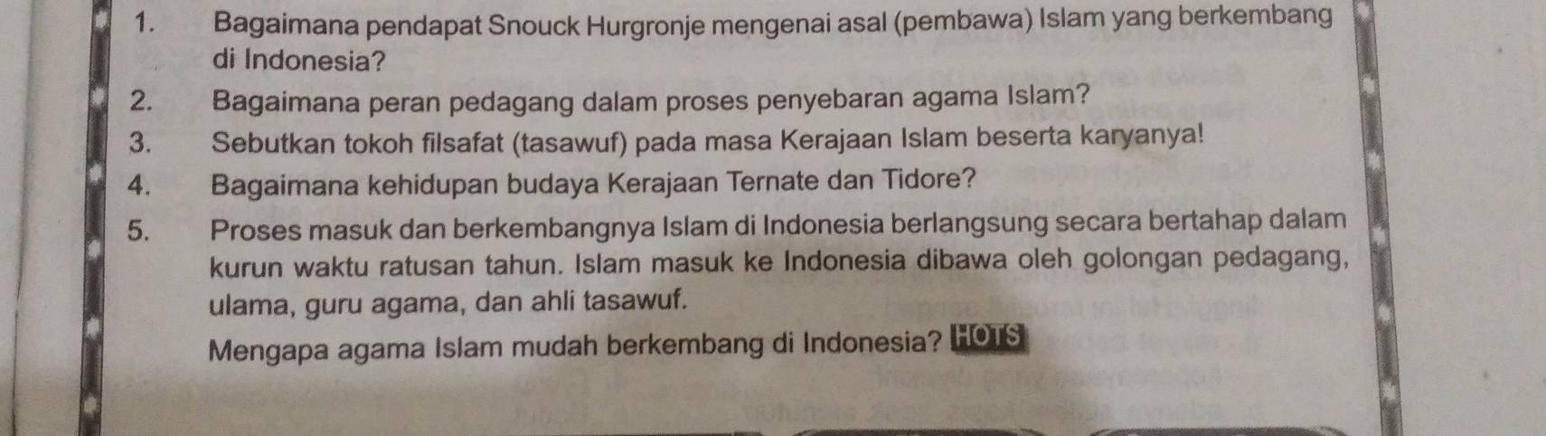 Bagaimana pendapat Snouck Hurgronje mengenai asal (pembawa) Islam yang berkembang 
di Indonesia? 
2. Bagaimana peran pedagang dalam proses penyebaran agama Islam? 
3. Sebutkan tokoh filsafat (tasawuf) pada masa Kerajaan Islam beserta karyanya! 
4. Bagaimana kehidupan budaya Kerajaan Ternate dan Tidore? 
5. Proses masuk dan berkembangnya Islam di Indonesia berlangsung secara bertahap dalam 
kurun waktu ratusan tahun. Islam masuk ke Indonesia dibawa oleh golongan pedagang, 
ulama, guru agama, dan ahli tasawuf. 
Mengapa agama Islam mudah berkembang di Indonesia? HOTS