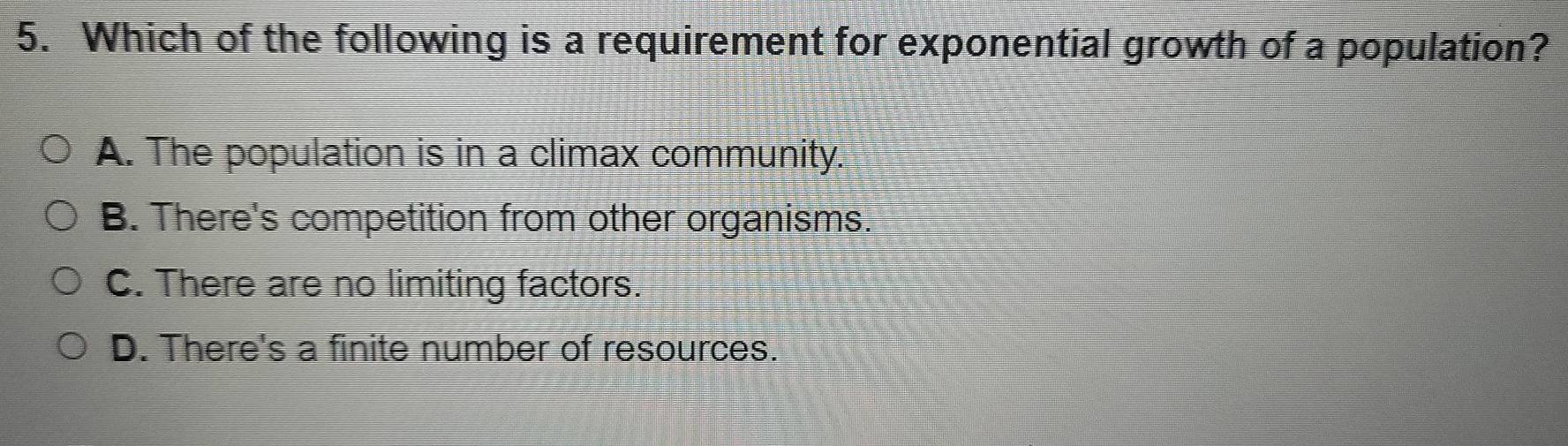 Which of the following is a requirement for exponential growth of a population?
A. The population is in a climax community.
B. There's competition from other organisms.
C. There are no limiting factors.
D. There's a finite number of resources.