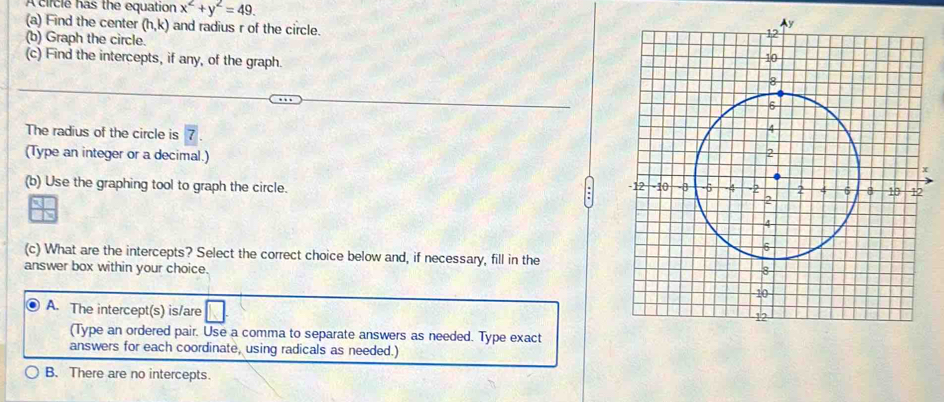 A ciicle has the equation x^2+y^2=49. 
(a) Find the center (h,k) and radius r of the circle.
(b) Graph the circle.
(c) Find the intercepts, if any, of the graph. 
The radius of the circle is 
(Type an integer or a decimal.)
(b) Use the graphing tool to graph the circle. 

(c) What are the intercepts? Select the correct choice below and, if necessary, fill in the
answer box within your choice.
A. The intercept(s) is/are
(Type an ordered pair. Use a comma to separate answers as needed. Type exact
answers for each coordinate, using radicals as needed.)
B. There are no intercepts.