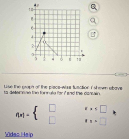 Use the graph of the piece-wise function f shown above 
to determine the formula for f and the domain.
f(x)=beginarrayl □  □ endarray.
if x≤ □
if x>□
Video Help