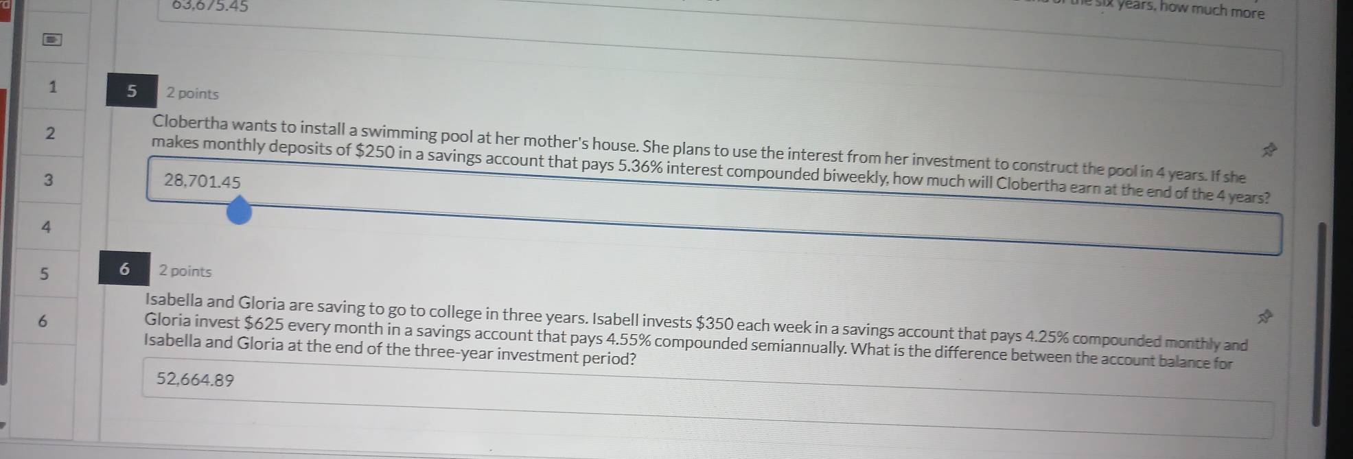 63,675.45
i years, how much more
1 5 2 points
2
Clobertha wants to install a swimming pool at her mother's house. She plans to use the interest from her investment to construct the pool in 4 years. If she
makes monthly deposits of $250 in a savings account that pays 5.36% interest compounded biweekly, how much will Clobertha earn at the end of the 4 years?
3 28,701.45
4
5 6 2 points
6
Isabella and Gloria are saving to go to college in three years. Isabell invests $350 each week in a savings account that pays 4.25% compounded monthly and
Gloria invest $625 every month in a savings account that pays 4.55% compounded semiannually. What is the difference between the account balance for
Isabella and Gloria at the end of the three-year investment period?
52,664.89