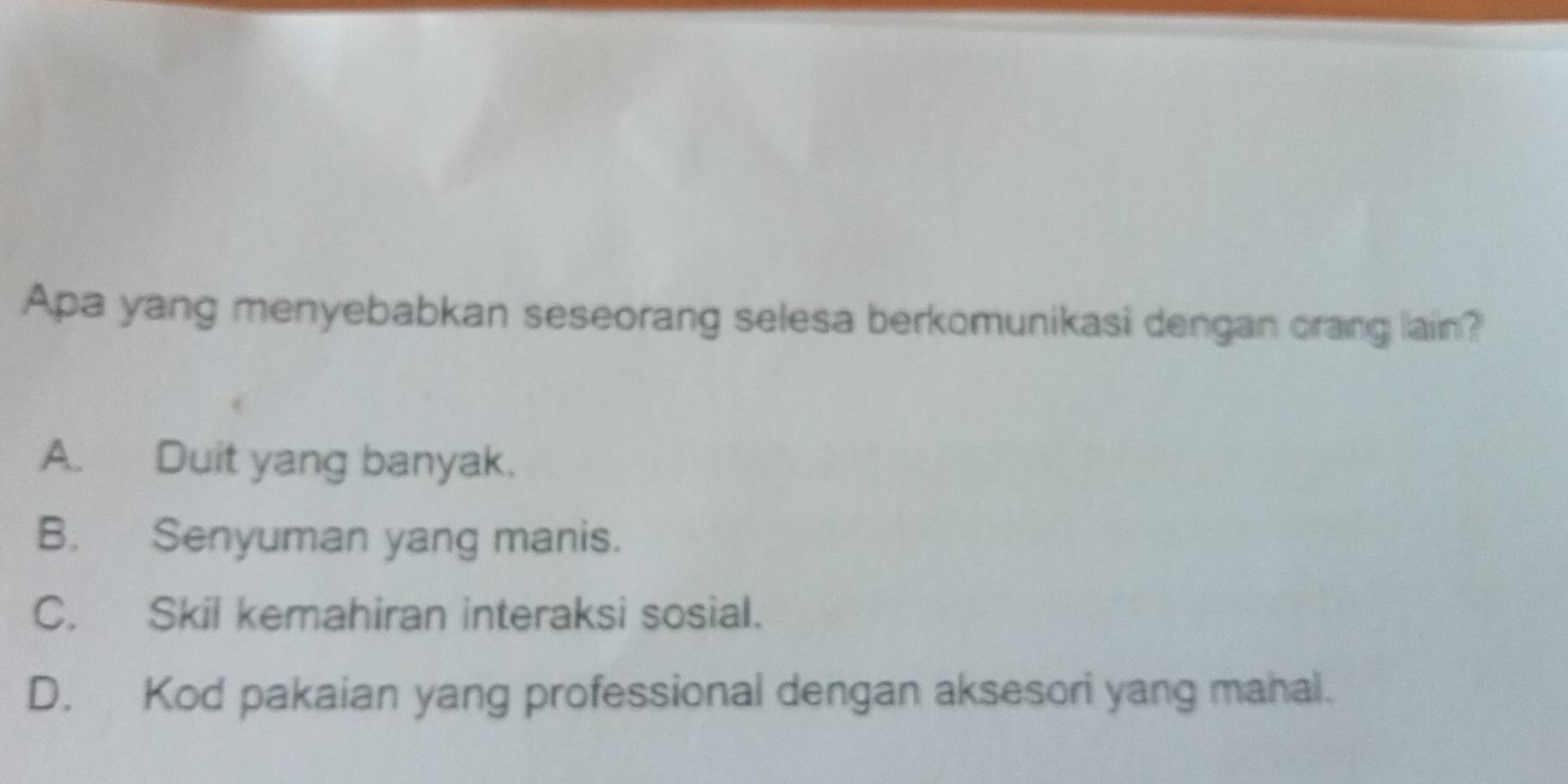 Apa yang menyebabkan seseorang selesa berkomunikasi dengan orang lain?
A. Duit yang banyak.
B. Senyuman yang manis.
C. Skil kemahiran interaksi sosial.
D. Kod pakaian yang professional dengan aksesori yang mahal.