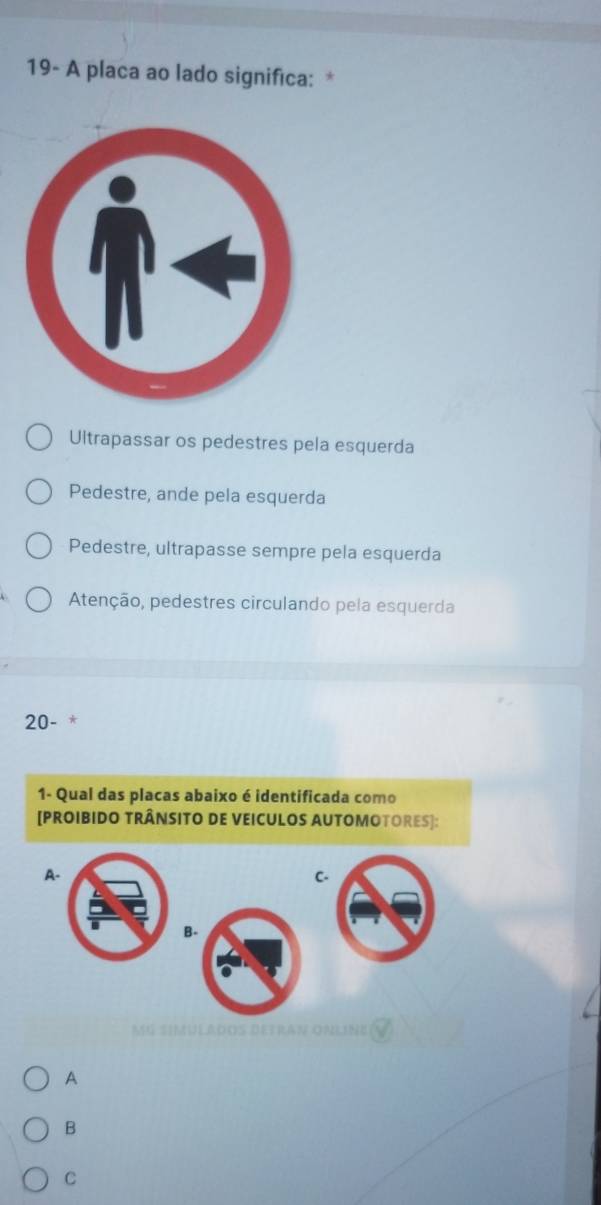 19- A placa ao lado significa: *
Ultrapassar os pedestres pela esquerda
Pedestre, ande pela esquerda
Pedestre, ultrapasse sempre pela esquerda
Atenção, pedestres circulando pela esquerda
20-
1- Qual das placas abaixo é identificada como
[PROIBIDO TRÂNSITO DE VEICULOS AUTOMOTORES]:
A-
C.
B.
SIMULADOS DETRAN ONLINE
A
B
C