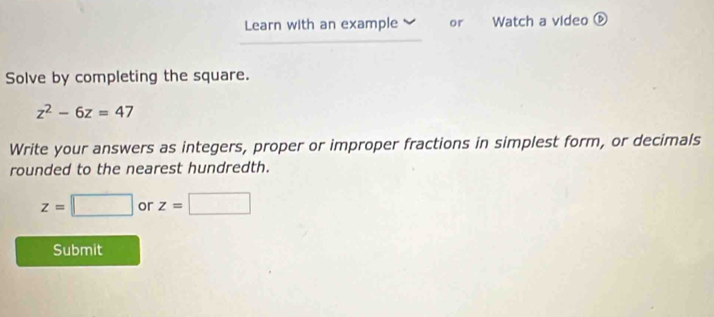 Learn with an example or Watch a video ⑥ 
Solve by completing the square.
z^2-6z=47
Write your answers as integers, proper or improper fractions in simplest form, or decimals 
rounded to the nearest hundredth.
z=□ or z=□
Submit