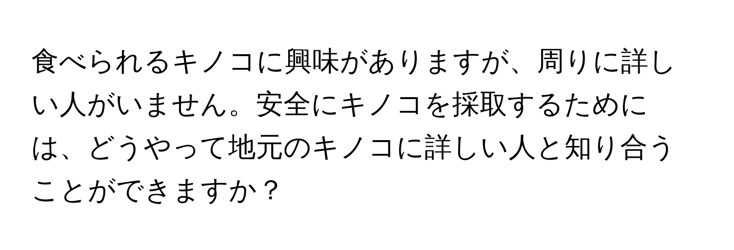 食べられるキノコに興味がありますが、周りに詳しい人がいません。安全にキノコを採取するためには、どうやって地元のキノコに詳しい人と知り合うことができますか？